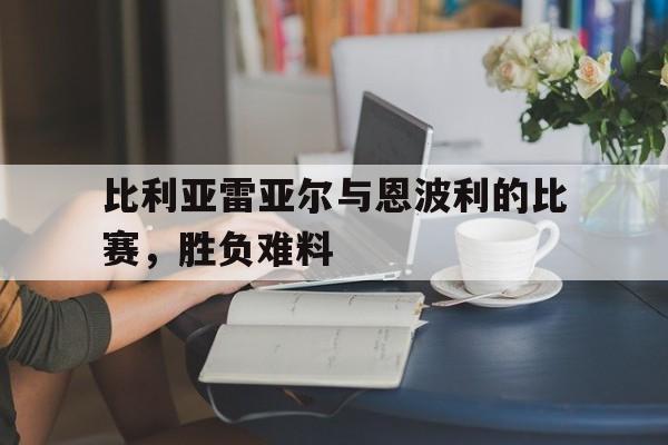 关于比利亚雷亚尔与恩波利的比赛，胜负难料的信息